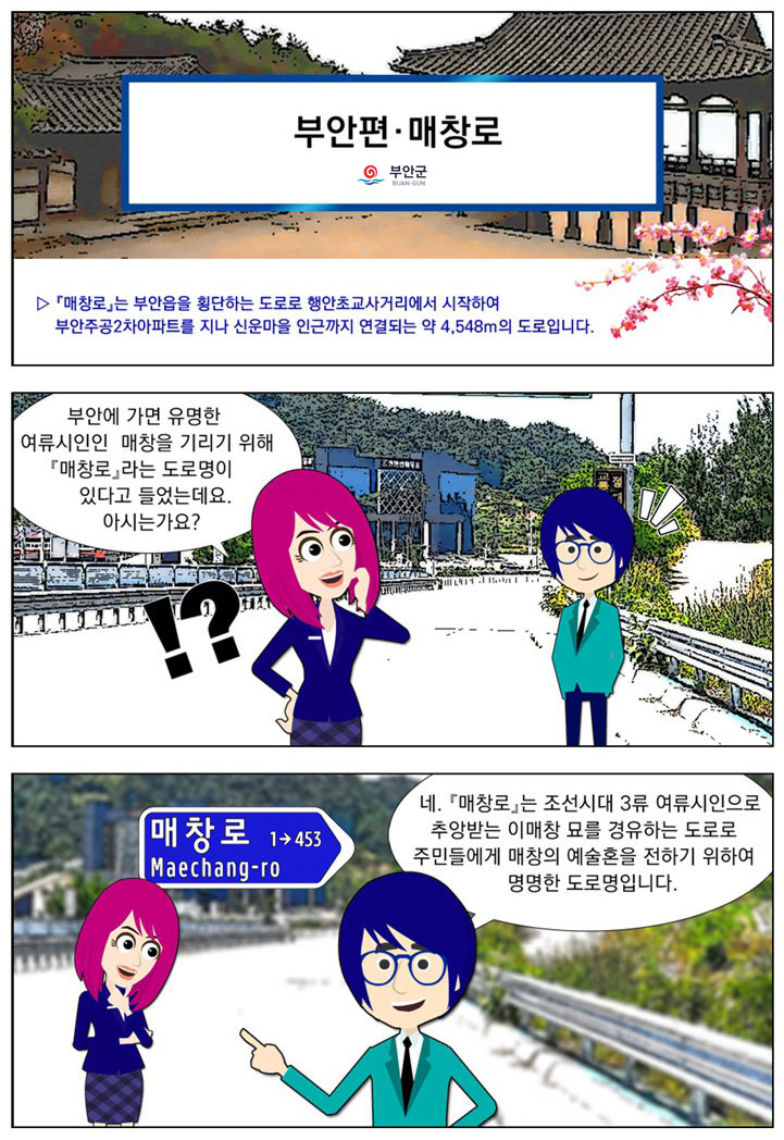 제목 : 부안편-매창로, 전북특별자치도, [설명] [매창로]는 부안읍을 횡단하는 도로로 행안초교사거리에서 시작하여 부안주공2차아파트를 지나 신운마을 인근까지 연결되는 약 4,548m의 도로입니다. 여자 : 부안에 가면 유명한 여류시인인 매창을 기리기 위해 [매창로]라는 도로명이 있다고 들었는데요. 아시는가요? (뒷배경으로 도로 표지판이 있다. 매창로 Maechang-ro 1→453) 남자 : 네. [매창로]는 조선시대 3류 여류시인으로 추앙받는 이매창 묘를 경유하는 도로로 주민들에게 매창의 예술혼을 전하기 위하여 명명한 도로명입니다.