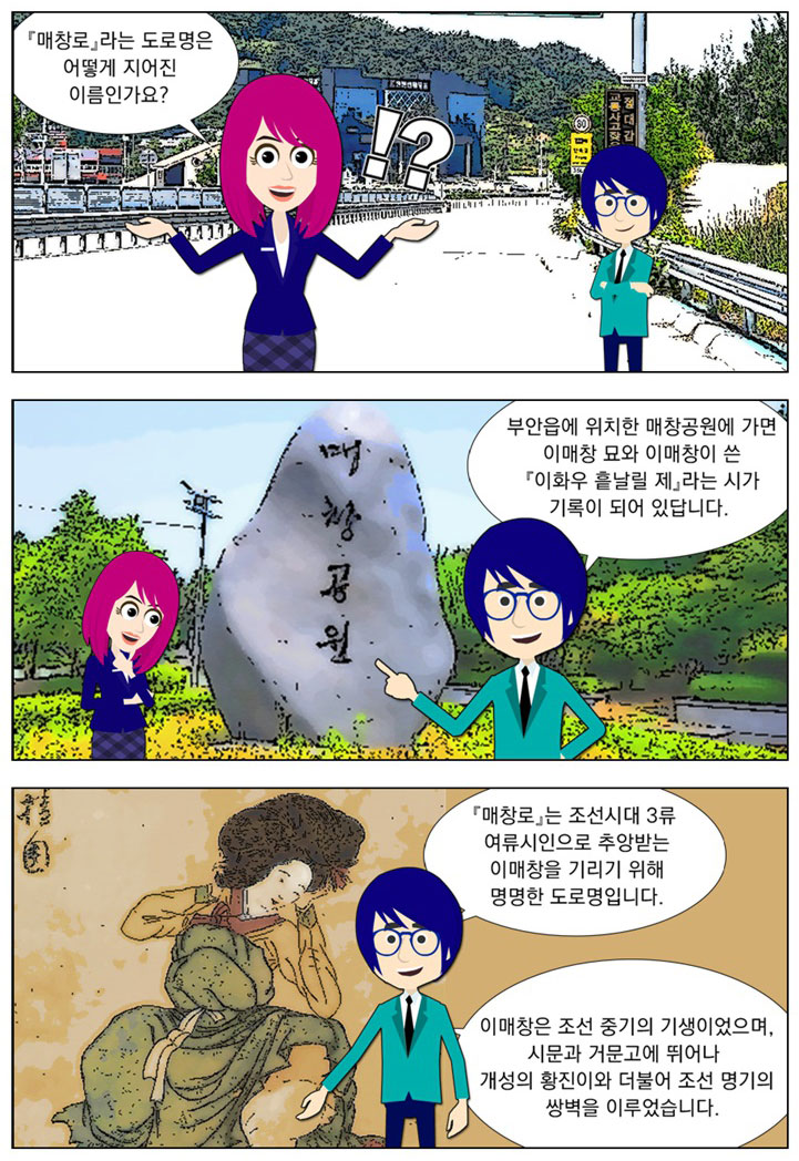 여자 : [매창로]라는 도로명은 어떻게 지어진 이름인가요? 남자:부안읍에 위치한 매창공원에 가면 이매창 묘와 이매창이 쓴 [이화우 흩날릴 제]라는 시가 기록이 되어 있답니다. [매창로]는 조선시대 3류 여류시인으로 추앙받는 이매창을 기리기 위해 명명한 도로명입니다. 이매창은 조선 중기의 기생이었으며, 시문과 거문고에 뛰어나 개성의 황진이와 더불어 조선 명기의 쌍벽을 이루었습니다. 