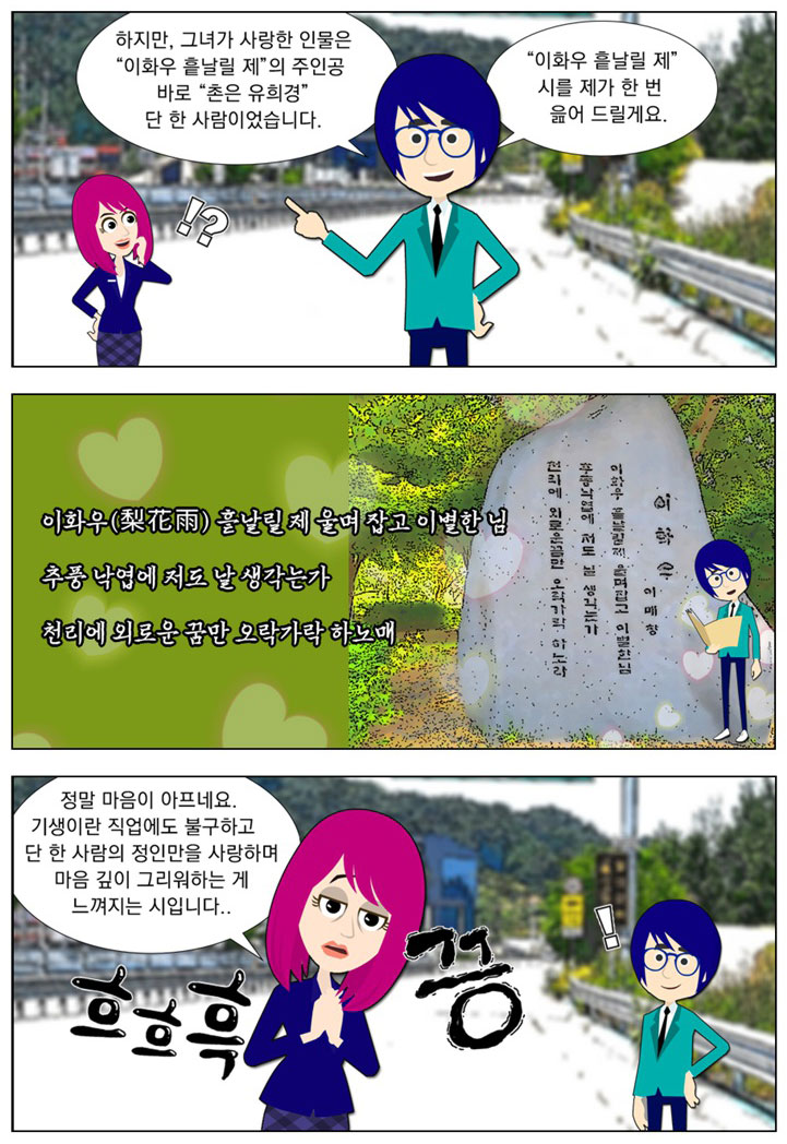 남자:하지만, 그녀가 사랑한 인물은 [이화우 흩날릴 제]의 주인공 바로 [촌은 유희경] 단 한 사람이었습니다. [이화우 흩날릴 제] 시를 제가 한 번 읊어 드릴게요. 이화우(梨花雨) 흩날릴 제 울며 잡고 이별한 님/추풍 낙엽에 저도 날 생각는가/천리에 외로운 꿈만 오락가락 하노매 여자:(흐흐흑 끙) 정말 마음이 아프네요. 기생이란 직업에도 불구하고 단 한 사람의 정인만을 사랑하며 마음 깊이 그리워하는 게 느껴지는 시입니다.. 남자:!