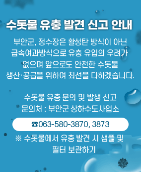 수돗물 유충 발견 신고 안내 수돗물 유충 발견 신고 안내
부안군, 정수장은 활성탄 방식이 아닌 급속여과방식으로
유충 유입의 우려가 없으며 앞으로도 안전한 수돗물
생산·공급을 위하여 최선을 다하겠습니다.

수돗물 유충 문의 및 발생 신고
문의처 : 부안군 상하수도사업소
☎063-580-3870, 3873
※ 수돗물에서 유충 발견 시 샘플 및 필터 보관하기