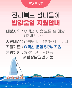 전라북도 섬나들이 반값운임 지원안내 EVENT
전라북도 섬나들이 반값운임 지원안내
대상지역 : 여객선 이용 모든 섬 해당(12개 도서)
지원대상 : 전북도 내 섬 방문자 누구나
지원기준 : 여객선 운임 50% 지원
운영기간 : 2022. 3. 1 ~ 연중  ※현장발권만 가능