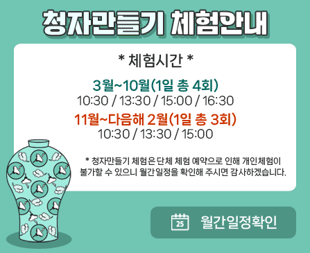 청자만들기 체험안내

*체험시간*
3월~10월(1일 총 4회)
10:30 / 13:30 / 15:00 / 16:30
11월~다음해 2월(1일 총 3회)
10:30 / 13:30 / 15:00

* 청자만들기 체험은 단체 체험 예약으로 인해 개인체험이
불가할 수 있으니 월간일정을 확인해 주시면 감사하겠습니다.

월간일정확인