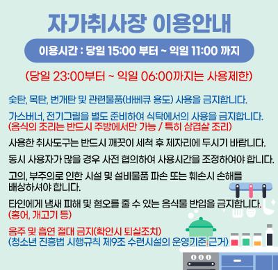 자가취사장 이용안내
이용시간 : 당일 15:00 부터 ~ 익일 11:00 까지
(당일 23:00부터 ~ 익일 06:00까지는 사용제한)
숯탄, 목탄, 번개탄 및 관련물품(바베큐 용도) 사용을 금지합니다.
가스버너, 전기그릴을 별도 준비하여 식탁에서의 사용을 금지합니다.
(음식의 조리는 반드시 주방에서만 가능 / 특히 삼겹살 조리)
사용한 취사도구는 반드시 깨끗이 세척 후 제자리에 두시기 바랍니다.
동시 사용자가 많을 경우 사전 협의하여 사용시간을 조정하여야 합니다.
고의, 부주의로 인한 시설 및 설비물품 파손 또는 훼손시 손해를 
배상하셔야 합니다.
타인에게 냄새 피해 및 혐오를 줄 수 있는 음식물 반입을 금지합니다.
(홍어, 개고기 등)
음주 및 흡연 절대 금지(확인시 퇴실조치)
(청소년 진흥법 시행규칙 제9조 수련시설의 운영기준 근거)