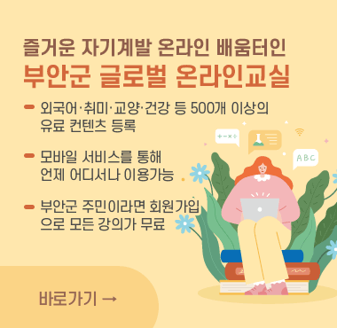 즐거운 자기계발 온라인 배움터인
부안군 글로벌 온라인교실
외국어·취미·교양·건강 등 500개 이상의
유료 컨텐츠 등록
모바일 서비스를 통해 
언제 어디서나 이용가능
부안군 주민이라면 회원가입
으로 모든 강의가 무료
바로가기