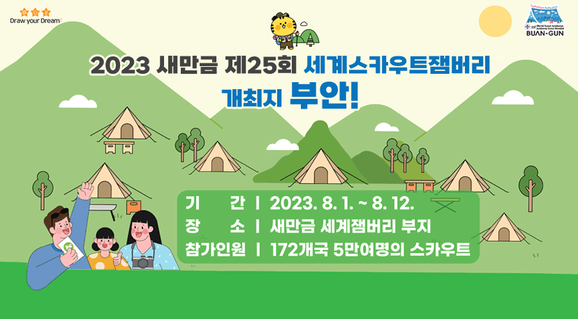 2023 새만금 제25회 세계스카우트잼버리 개최지 부안! Draw your Dream
Buan-gun
2023 새만금 제25회 세계스카우트잼버리
개최지 부안!
기간 2023.8.1.~8.12.
장소 새만금 서계잼버리 부지
참가인원 172개국 5만여명의 스카우트