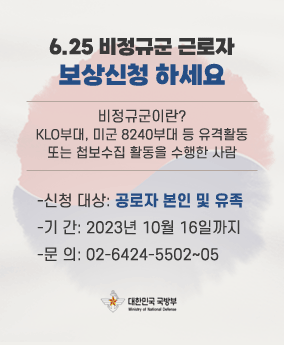 6.25 비정규군 근로자 보상신청 하세요 6.25 비정규군 근로자
보상신청 하세요
비정규군이란?
KLO부대, 미군 8240부대 등 유격활동
또는 첩보수집 활동을 수행한 사람
-신청 대상: 공로자 본인 및 유족
-기 간: 2023년 10월 16일까지
-문 의: 02-6424-5502~05
대한민국 국방부
Minisrty of National Defense