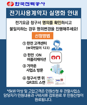 전기사용계약자 실명화 안내 한국전력공사
전기사용계약자 실명화 안내
전기요금 청구서 명의를 확인하시고 불일치하는 경우 명의변경을 진행해주세요!
신청방법
1 한전 고객센터(☎국번없이 123)
2 한전:on 어플리케이션
3 가까운 사업소 방문
4 청구서 맨 위 QR코드 스캔
*6kW 이상 및 고압고객은 민원신청 후 관할사업소
담당자가 민원내용과 구비서류 검토완료 후 민원신청이
완료됩니다.