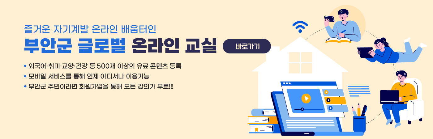 즐거운 자기계발 온라인 배움터인 부안군 글로벌 온라인 교실
- 외국어·취미·교양·건강 등 500개 이상의 유료 콘텐츠 등록
- 모바일 서비스를 통해 언제 어디서나 이용가능
- 부안군 주민이라면 회원가입을 모든 강의가 무료!!!
바로가기