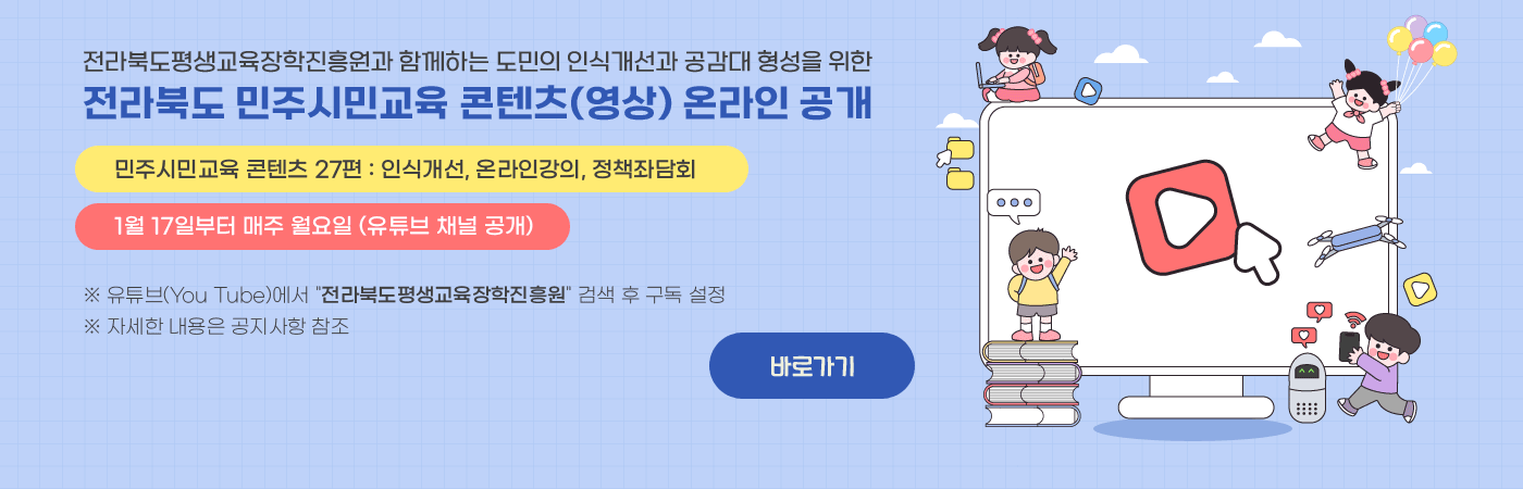 전라북도평생교육장학진흥원과 함께하는 도민의 인식개선과 공감대 형성을 위한
전라북도 민주시민교육 콘텐츠(영상) 온라인 공개
- 민주시민교육 콘텐츠 27편 : 인식개선, 온라인강의, 정책좌담회
- 1뤌 17일부터 매주 월요일 (유튜브 채널 공개)
※ 유튜브(You Tube)에서 