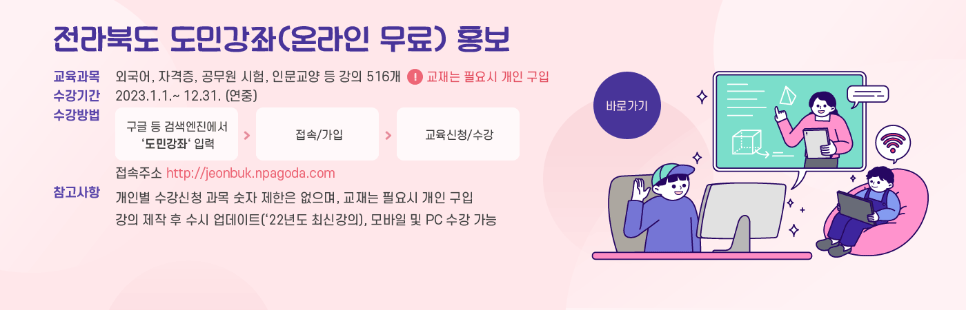전라북도 도민강좌(온라인 무료) 홍보
교육과목 : 외국어, 자격증, 공무원 시험, 인문교양 등 강의 516개 
* 교재는 필요시 개인 구입
수강기간 : 2023.1.1.~ 12.31. (연중) 
수강방법 
구글 등 검색엔진에서 ‘도민강좌‘ 입력 ➠ 접속/가입 ➠ 교육신청/수강 
접속주소 http://jeonbuk.npagoda.com 
※ 참고사항 
- 개인별 수강신청 과목 숫자 제한은 없으며, 교재는 필요시 개인 구입 
- 강의 제작 후 수시 업데이트(‘22년도 최신강의), 모바일 및 PC 수강 가능
바로가기