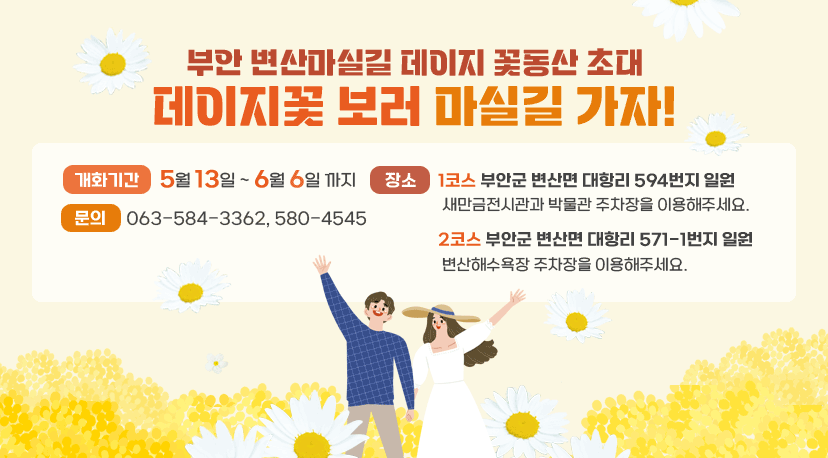부안 변산마실길 데이지 꽃동산 초대 부안 변산마실길 데이지 꽃동산 초대
데이지꽃 보러 마실길 가자!
개화기간:  5월 13일 ~ 6월 6일 까지      
장소 :
      1코스 부안군 변산면 대항리 594번지 일원
       새만금전시관과 박물관 주차장을 이용해주세요.
      2코스 부안군 변산면 대항리 571-1번지 일원
       변산해수욕장 주차장을 이용해주세요.
문의: 063-584-3362, 580-4545