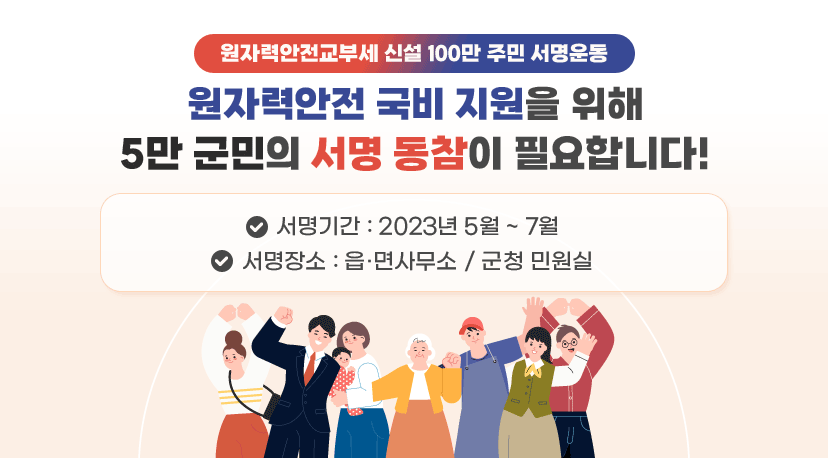 원자력안전교부세 신설 100만 주민 서명운동 원자력안전교부세 신설 100만 주민 서명운동
원자력안전 국비 지원을 위해
5만 군민의 서명 동참이 필요합니다!
 ❍ 서명기간 : 2023년 5월 ~ 7월
 ❍ 서명장소 : 읍·면사무소 / 군청 민원실