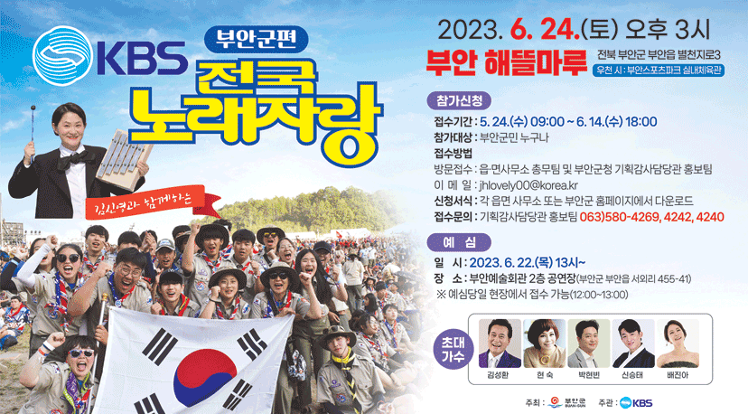 KBS 전국 노래자랑  부안군편 KBS 전국 노래자랑  부안군편
김신영과 함께하는
2023.6.24.(토) 오후 3시
부안 해뜰마루 전북부안군 부안읍 별천지로3 (우천시:부안스포츠마크 실내체육관)
참가신청
접수기간:5.24.(수) 09:00~ 6.14.(수) 18:00
참가대상: 부안군민 누구나
접수방법
-방문접수: 읍 면사무소 총무팀 및 부안군청 기획감사담당관 홍보팀
-이메일jhlovely@korea.kr
신청서식: 각 읍면사무소 또는 부안군 홈페이지에서 다운로드
접수문의: 기획감사담당관 홍보팀 063)580-4269, 4242, 4240
예심
일시: 2023.6.22.(목)13시!
장소: 부안예술회관 2층 공연장(부안군 부안읍 서외리 455-41)
*예심당일 현장에서 접수가능 (12:00~13:00)
초대가수: 김성환, 현숙, 박현빈, 신승태, 배진아
주최: 부안군 / 주관 KBS