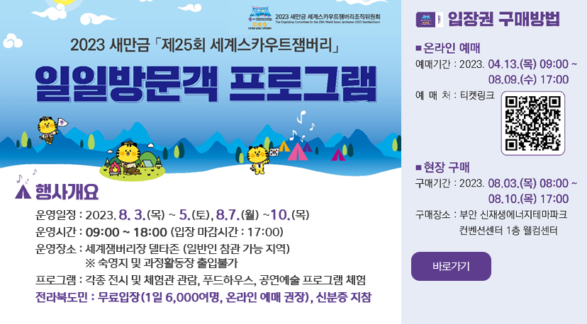 일일방문객 프로그램 2023 새만금 제25회 세계스카우트잼버리
일일방문객 프로그램
행사개요 
운영일정 : 2023. 8. 3.(목) ~ 5.(토), 8.7(월) ~10.(목)
운영시간 : 09:00 ~ 18:00 (입장 마감시간 :17:00)
운영장소 : 세계잼버리장 델타존 (일반인 참관 가능 지역)
              ※ 숙영지 및 과정활동장 출입불가
프로그램 : 각종 전시 및 체험관 관람, 푸드하우스, 공연예술 프로그램 체험
전라북도민 : 무료입장(1일 6,000여명, 온라인 예매 권장), 신분증 지참
입장권 구매방법 바로가기