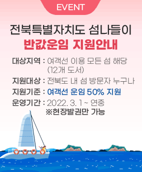 전북특별자치도 섬나들이 반값운임 지원안내 EVENT
전북특별자치도 섬나들이 반값운임 지원안내
대상지역 : 여객선 이용 모든 섬 해당(12개 도서)
지원대상 : 전북도 내 섬 방문자 누구나
지원기준 : 여객선 운임 50% 지원
운영기간 : 2022. 3. 1 ~ 연중  ※현장발권만 가능