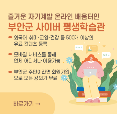 즐거운 자기계발 온라인 배움터인
부안군 사이버 평생학습관
외국어·취미·교양·건강 등 500개 이상의
유료 컨텐츠 등록
모바일 서비스를 통해 
언제 어디서나 이용가능
부안군 주민이라면 회원가입
으로 모든 강의가 무료
바로가기