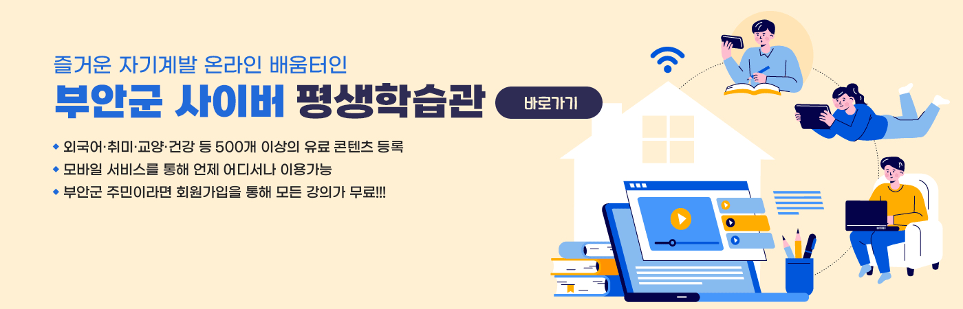 즐거운 자기계발 온라인 배움터인 부안군 사이버 평생학습관
- 외국어·취미·교양·건강 등 500개 이상의 유료 콘텐츠 등록
- 모바일 서비스를 통해 언제 어디서나 이용가능
- 부안군 주민이라면 회원가입을 모든 강의가 무료!!!
바로가기