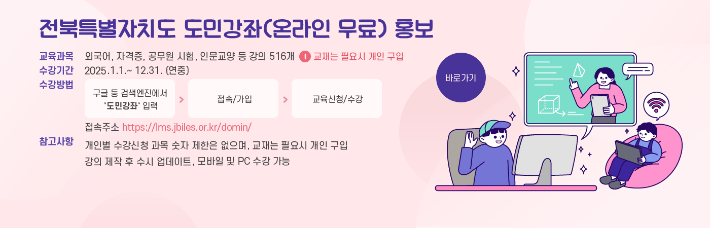 전북특별자치도 도민강좌(온라인 무료) 홍보
교육과목 : 외국어, 자격증, 공무원 시험, 인문교양 등 강의 516개 
* 교재는 필요시 개인 구입
수강기간 : 2023.1.1.~ 12.31. (연중) 
수강방법 
구글 등 검색엔진에서 ‘도민강좌‘ 입력 ➠ 접속/가입 ➠ 교육신청/수강 
접속주소 http://jeonbuk.npagoda.com 
※ 참고사항 
- 개인별 수강신청 과목 숫자 제한은 없으며, 교재는 필요시 개인 구입 
- 강의 제작 후 수시 업데이트(‘22년도 최신강의), 모바일 및 PC 수강 가능
바로가기