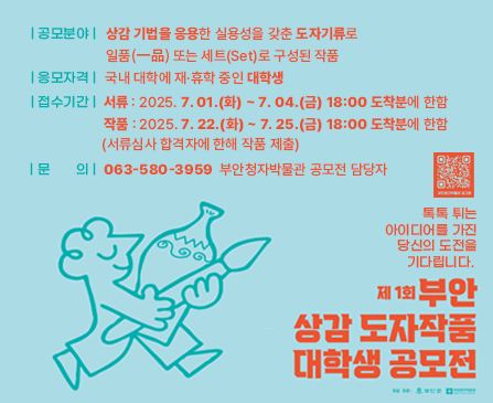 공모분야 : 상감 기법을 응용한 실용성을 갖춘 도자기류로 일품(一品)또는 세트(Set)로 구성된 작품
응모자격 : 국내 대학에 재·휴학 중인 대학생
접수기간 : 서류-2025. 7. 01.(화)~ 7. 04.(금) 18:00 도착분에 한함
작품-2025. 7. 22.(화) ~ 7. 25.(금) 18:00 도착분에 한함
(서류심사 합격자에 한해 작품 제출)
문의 : 063-580-3959 부안청자박물관 공모전 담당자

톡톡 튀는 아이디어를 가진 당신의 도전을 기다립니다.

제1회 부안 상감 도자작품 대학생 공모전