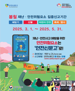 봄철 안전신문고 봄철 재난·안전위험요소 집중신고기간
해빙기 산불 어린이 안전 축제·행사
2025. 3. 1.~2025. 5. 31.
재난·안전사고 예방을 위한 안전위험요소는 '안전신문고'로!'
참여대상 : 국민 누구나(외국인 포함)
신고방법 : 안전신문고 앱 또는 포털(www.safetyreport.go.kr)