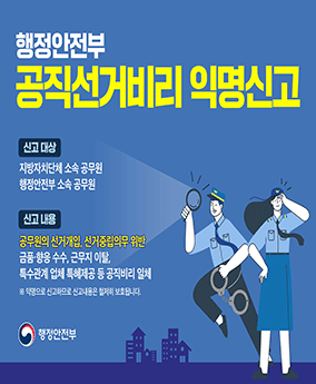공직선거비리 익명신고 행정안전부 공직선거비리 익명신고

신고 대상 : 지방자치단체 소속 공무원, 행정안전부 소속 공무원
신고 내용 : 공무원의 선거개입, 선거중립의무 위반, 금품·향응 수수, 근무지 이탈, 특수관계 업체 특혜제공 등 공직비리 일체

※ 익명으로 신고하므로 신고내용은 철저히 보호됩니다.