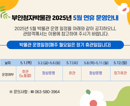 부안청자박물관 2025년 5월 연휴 운영안내

2025년 5월 박물관 운영 일정을 아래와 같이 공지하오니, 관람객께서는 이용에 참고하여
주시기 바랍니다. 

박물관 운영일정(매주 월요일은 정기 휴관일입니다)
날짜 - 5.1.(목)/운여영부 - 휴관(노동절)
날짜 - 5.2.(금)~5.6.(화)/정상운영
날짜 - 5.7.(수)/운여영부 - 휴관
날짜 - 5.8.(목)~5.11.(일)/운여영부 - 정상운영
날짜 - 5.12.(월)/운여영부 - 정기휴관