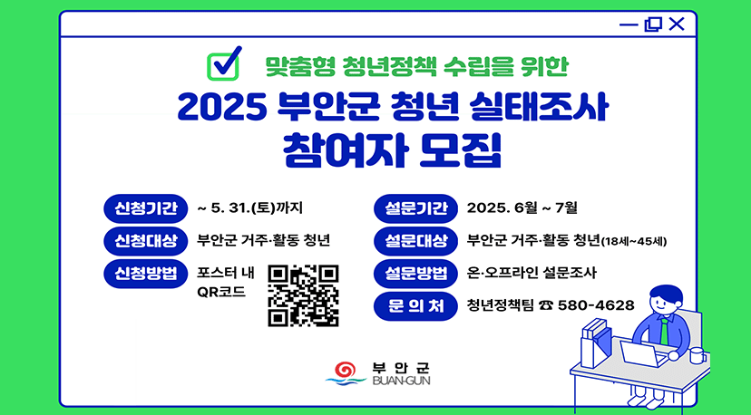2025 부안군 청년 실태조사 참여자 모집 맞춤형 청년정책 수립을 위한 
2025 부안군 청년 실태조사 참여자 모집

신청기간 : ~ 5. 31.(토)까지
신청대상 : 부안군 거주·활동 청년
신청방법 : 포스터 내 QR코드
설문기간 : 2025. 6월 ~ 7월
설문대상 : 부안군 거주·활동 청년(18세~45세)
설문방법 : 온·오프라인 설문조사
문의처 : 청년정책팀 ☎ 580-4628
