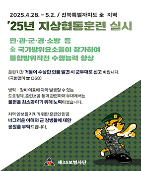 25년 지상협동훈련 실시 2025.4.28.-5.2./전북특별자치도 전 지역
'25년 지상협동훈련 실시
민·관·군·경·소방 등 전 국가방위요소들이 참가하여 통합방위작전 수행능력 향상

훈련기간 거동이 수상한 인물 발견 시 군부대로 신고 발바니다.(국번없이 ☎ 1338)

병력·장비 이동에 따라 발생할 수 있는 도로정체, 훈련소음 등과 관련하여 부대에서는 불편을 최소화하기 위해 노력하겠습니다. 지역 안보를 지키기 위한 훈련인 만큼 너그러운 이해와 군 장병들에 대한 응원을 부탁드립니다.

제35보병사단