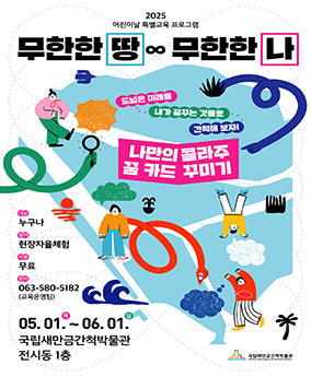국립새만금간척박물관 특별교육 프로그램 <무한한 땅, 무한한 나> 2025 어린이날 특별교육 프로그램
무한한 땅, 무한한 나

드넓은 미래를 내가 꿈꾸는 것들로 간척해 보자!
나만의 콜라주 꿈 카드 꾸미기

대상 : 누구나
참여 : 현장자율체험
비용 : 무료
문의 : 063-580-5182(교육운영팀)

05.01.목 ~ 06.01.일
국립새만금간척박물관 전시동 1층