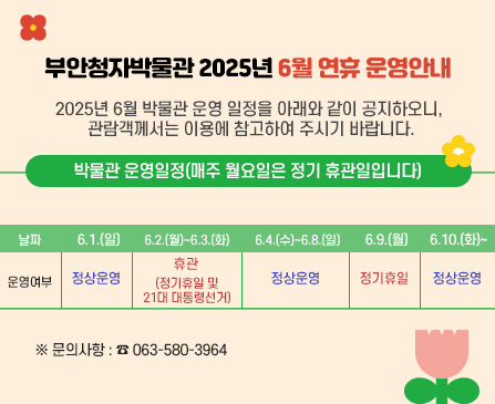 부안청자박물관 2025년 6월 연휴 운영안내

2025년 6월 박물관 운영 일정을 아래와 같이 공지하오니, 관람객께서는 이용에 참고하여
주시기 바랍니다. 

박물관 운영일정(매주 월요일은 정기 휴관일입니다)
날짜 - 6.1.(일)/운여영부 - 정상운영
날짜 - 6.2.(월)~6.3.(화)/운영여부 - 휴관(정기휴일 및 21대 대통령선거)
날짜 - 6.4.(수)~6.8.(일)/운영여부 - 정상운영
날짜 - 6.9.(월)/운영여부 - 정기휴일
날짜 - 6.10.(화)~/운여영부 - 정상운영
※문의사항 : 063-580-3964