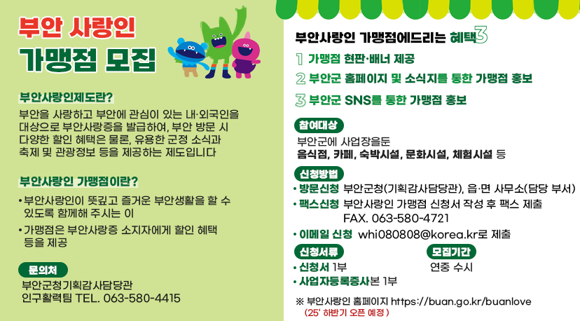 부안 사랑인 가맹점 모집 부안 사랑인 가맹점 모집

부안사랑인제도란?
부안을 사랑하고 부안에 관심이 있는 내·외국인을 대상으로 부안사랑증을 발급하여, 부안 방문 시 다양한 할인 혜택은 물론, 유용한 군정 소식과 축제 및 관광정보 등을 제공하는 제도입니다

부안사랑인 가맹점이란?
· 부안사랑인이 뜻깊고 즐거운 부안생활을 할 수 있도록 함께해 주시는 이
· 가맹점은 부안사랑증 소지자에게 할인 혜택 등을 제공

문의처 : 부안군청 기획감사담당관 인구활력팀 TEL.063-580-4415
부아사랑인 가맹점에 드리는 혜택3
1. 가맹점 현판·배너 제공
2. 부안군 홈페이지 및 소직지를 통한 가맹점 홍보
3. 부안군 SNS를 통한 가맹점 홍보

참여대상 : 부안군에 사업장을 둔 음식점, 카페, 숙박시설, 문화시설, 체험시설 등
신청방법
·방문신청 : 부안군청(기획감사담당관), 읍·면사무소(담당부서)
·팩스신청 : 부안 사랑인 가맹점 신청서 작성 후 팩스 제출 FAX/ 063-580-4721
·이메일신청 : whi080808@korea.kr로 제출

신청서류 
· 신청서 1부 · 사업자등록증 사본 1부
모집기간 : 연중 수시

부안사랑인 홈페이지 https://buan.go.kr/buanlove(25' 하반기 오픈예정)