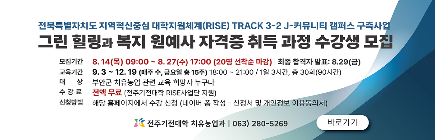 전북특별자치도 지역혁신중심 대학지원체계(RISE) TRACK 3-2- J-커뮤니티 캠퍼스 구축사업
그린 힐링과 복지 원예사 자격증 취득 과정 수강생 모집

모집기간 8.14(목) 09:00~8.27(수) 17:00(20명 선착순 마감) - 최종 합격자 발표 : 8,29(금)
교육기간 9.3~12.19 (매주 수, 금요일 총 15주) 18:00~21:00/1일 3시간, 총 30회(90시간)
대상 부안군 치유농업 관련 교육 희망자 누구나
수강료 전액 무료(전주기전대학 RISE 사업단 지원)
신청방법 해당 홈페이지에서 수강 신청(네이버 폼 작성 - 신청 서 및 개인정보 이용동의서)

전주기전대학 치유농업과 - 063)280-5269

바로가기