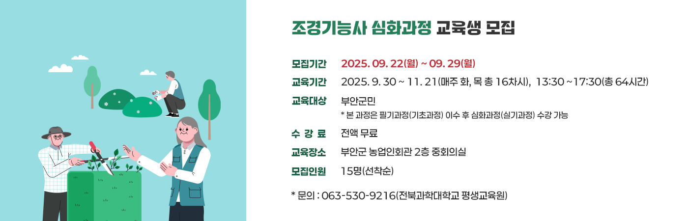 조경기능사 심화과정 교육생 모집

- 모집기간 : 2025. 09. 22(월) ~ 09. 29(월)
- 교육기간 : 2025. 9. 30 ~ 11. 21(매주 화, 목 총 16차시),              13:30 ~17:30(총 64시간)
- 교육대상 : 부안군민
 * 본 과정은 필기과정(기초과정) 이수 후 심화과정(실기과정) 수강 가능
- 수 강 료 : 전액 무료
- 교육장소 : 부안군 농업인회관 2층 중회의실
- 모집인원 : 15명(선착순)

* 문의 : 063-530-9216(전북과학대학교 평생교육원)