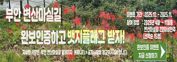 부안 변산마실길 완보인증하고 뱃지플래그 받자!
자세한 사항은 부안 변산마실길 홈페이지 커뮤니티 > 공지사항을 참고하시길바랍니다.

이벤트 기간 : 2025.10.`2025.11.
참여방법 : 2025년 4월~11월 중 변산마실길 2회이상 완주(선착순 15명)

완보인증 이벤트 지금 신청하기