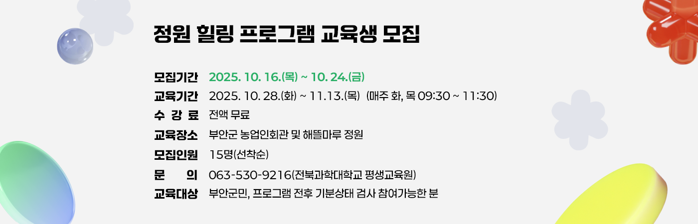 정원 힐링 프로그램 교육생 모집

- 모집기간 : 2025. 10. 16.(목) ~ 10. 24.(금)
- 교육기간 : 2025. 10. 28.(화) ~ 11. 13.(목)
            (매주 화, 목 09:30 ~ 11:30)
- 수 강 료 : 전액 무료
- 교육장소 : 부안군 농업인회관 및 해뜰마루 정원
- 모집인원 : 15명(선착순)
- 문의 : 063-530-9216(전북과학대학교 평생교육원)
- 교육대상 : 부안군민, 프로그램 전후 기분상태 검사 참여가능한 분