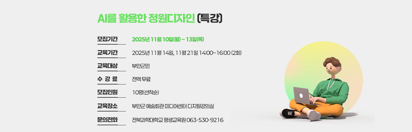 AI를 활용한 정원디자인(특강)
  - 모집기간 : 2025년 11월 10일(월) ~ 13일(목)
  - 교육기간 : 2025년 11월 14일, 11월 21일 14:00~16:00 (2회)
  - 교육대상 : 부안군민
  - 수 강 료 : 전액 무료
  - 모집인원 : 10명(선착순)
  - 교육장소 : 부안군 예술회관 미디어센터 디지털강의실
- 문의전화 : 전북과학대학교 평생교육원 063-530-9216