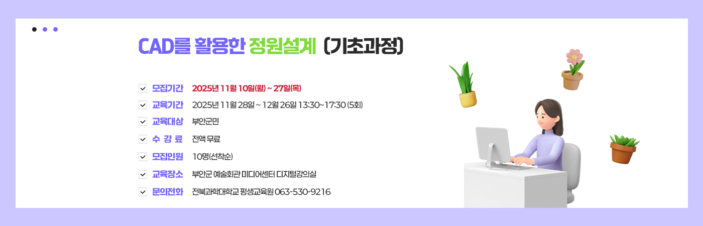 CAD를 활용한 정원설계(기초과정)
  - 모집기간 : 2025년 11월 10일(월) ~ 27일(목)
  - 교육기간 : 2025년 11월 28일 ~ 12월 26일 13:30~17:30 (5회)
  - 교육대상 : 부안군민
  - 수 강 료 : 전액 무료
  - 모집인원 : 10명(선착순)
  - 교육장소 : 부안군 예술회관 미디어센터 디지털강의실
 - 문의전화 : 전북과학대학교 평생교육원 063-530-9216
