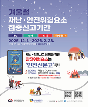 겨울철 재난 안전위험요소 집중신고기간 겨울철 재난 안전위험요소 집중신고기간
대설, 한파, 화재, 축제행사
2025. 12. 1. ~ 2026. 2. 28.
※ 대설, 한파 신고는 겨울철 자연재난 대책기간(~'26.3.15.까지)운영
재난 안전사고 예방을 위한 안전위험요소는 '안전신문고'로!
참여대상 : 국민 누구나(외국인 포함)
신고방법 : 안전신문고 앱 또는 포털(www.safetyreport.go.kr)
※ 긴급한 신고의 경우 112(경찰) 또는 119(소방)으로 신고