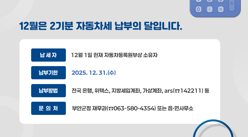 12월은 2기분 자동차세 납부의 달입니다. 12월은 2기분 자동차세 납부의 달입니다.
◦ 납 세 자 : 12월 1일 현재 자동차등록원부상 소유자
◦ 납 부 기 한 : 2025. 12. 31.(수)
◦ 납 부 방 법
- 전국 은행, 위택스, 지방세입계좌, 가상계좌, ars(☎142211) 등
◦ 문 의 처 : 부안군청 재무과(☎063-580-4354) 또는 읍·면사무소