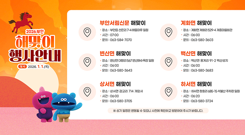 2026 부안 해맞이 행사안내 2026부안 해맞이 행사안내
일시 : 2026.1.1.(목)
부안서림신문 해맞이
장소 ; 부안읍 선은리 7-4해뜰마루 일원
시간 : 07:00
문의 : 063-584-7070
계화면 해맞이
장소 : 계화면 계화리 529-4 계중마을회관
시간 : 06:00
문의 : 063-580-3603
변산면 해맞이
장소 : 변산면 대항리 567 변산해수욕장 일원
시간 : 06:00
문의 : 063-580-3643
백산면 해맞이
장소 : 백산면 용계리 91-2 백산성지
시간 : 06:00
문의 : 063-580-3683
상서면 해맞이
장소 : 상서면 감교리 714 개암사
시간 : 06:00
문의 : 063-580-3705
하서면 해맞이
장소 : 하서면 청호리 685-15 석불산 주차장 일원
시간 : 06:20
문의 : 063-580-3724
※ 상기 일정은 변동될 수 있으니 사전에 확인하고 방문하여 주시기 바랍니다.