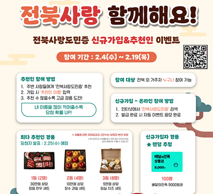 전북사랑도민증 신규가입&추천인 이벤트 전북사랑 함께해요!
전북사랑도민증 신규가입&추천인 이벤트
참여 기간: 2.4(수) ~ 2.19(목)
추천인 참여 방법
1. 주변 사람들에게 '전북사랑도민증' 추천
2. 가입 시 '추천인 이름' 입력
3. 추천 수 많을수록 고급 경품 도전!
내 이름을 많이 적어줄수록 당첨 확률 UP!
참여 대상 전북 외 거주자 누구나 참여 가능
신규가입 - 온라인 참여 방법
1. 인터넷에서 '전북사랑도민증' 검색
2. 발급 완료 시 자동 이벤트 응모 완료
최다 추천인 경품 당첨자 발표: 2.25(수) 예정
*경품에 대한 제세공과금(22%)는 당첨자 본인 부담
신규가입자 경품 ★랜덤 추첨
1등(2명) 30만원 상담 점읍 한우 세트
2등(4명) 10만원 상담 잠수 과일 세트
3등(8명) 5만원 상담 임실 치즈 세트
배달의민족 상품권 5,000円
100명 배달의민족 5000원권