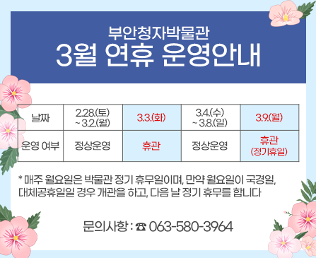 부안청자박물관 3월 연휴 운영안내
2026년 3월 첫 주 연휴 기간에 대한 박물관 운영 일정을 아래와 같이 공지하오니, 
관람객께서는 이용에 참고해 주시기 바랍니다. 

문의사항 : ☎ 063-580-3964