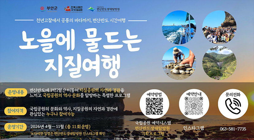변산반도 지질여행 부안군 전북서해안 국가지질공원 변산반도생태탐방원
천년고찰에서 공룡의 바다까지, 변산반도 시간여행
노을에 물드는 지질여행
운영내용 변산반도에 1박2일간 머물며 지질공원의 자연과 경관을 느끼고 국립공원의 역사·문화를 탐방하는 특별한 프로그램
참여자격 국립공원의 문화와 역사, 지질공원의 자연과 경관에 관심있는 누구나 참여가능
운영기간 2026년 4월~11월 (총 11회운영) ※자세한 일정은 변산반도생태탐방원 인스타그램 확인
예약방법 국립공원 예약시스템 변산반도생태탐방원 '기획프로그램'
예약안내 인스타그램
문의전화 063-581-7735
