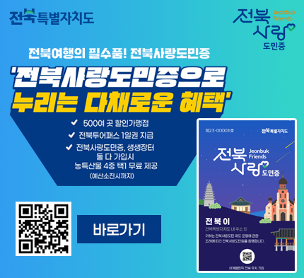전북사랑도민증 전국특별자치도
전북 사랑
도민증
전북여행의 필수품! 전북사랑도민증
'전북시랑도민증으로 누리는 다채로운 혜택'
500여 곳 할인가맹점
전북투어패스 1일권 지급
전북사랑도민증, 생생장터 둘다 가입시 농특산물 4중 택1 무료 제공
(예산소진시까지)
23-000018
Jeonbuk Friends
전북 사랑
도민증
바로가기
전북이