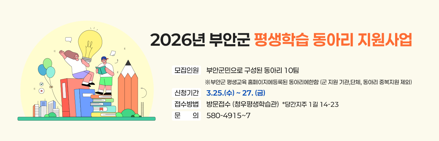 2026년 부안군 평생학습 동아리 지원사업
모집인원     부안군민으로 구성된 동아리 10팀 
※부안군 평생교육 홈페이지에등록된 동아리에한함 (군 지원 기관,단체, 동아리 중복지원 제외)
신청기간     3.25.(수) ~ 27. (금)
접수방법     방문접수 (청우평생학습관)  *당간지주 1길 14-23
문의     580-4915~7