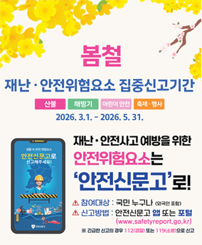 봄철 안전신문고 봄철
재난·안전위험요소 집중신고기간
산불 해빙기 어린이 안전 축제·행사
2026. 3.1.-2026.5.31.
안전신문고로 신고해주세요!
재난·안전사고 예방을 위한
안전위험요소는 '안전신문고'로!
▲ 참여대상 : 국민 누구나 (외국인 포함)
▲ 신고방법 : 안전신문고 앱 또는 포털(www.safetyreport.go.kr)
※ 긴급한 신고의 경우 112(경찰) 또는 119(소방)으로 신고
행정안전부 안전신문고