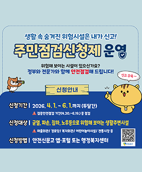 주민점검신청제 운영 생활 속 숨겨진 위험시설은 내가 신고!
주민점검신청제운영
위험해 보이는 시설이 있으신가요? 정부와 전문가와 함께 안전점검해 드립니다!
신고 꾸욱~
신청안내
신청기간:2026.4.1.~6.1.까지 (두달간) 집중안전점검 기간(4,20.~6.19.) 중 점검
신청대상: 균열, 파손, 침하, 노후등으로 위험해 보이는 생활주변시설 마을회관/경로당/복지회관/어린이놀이시설/전통시장 등
신청방법:안전신문고 앱·포털 또는 행정복지센터
