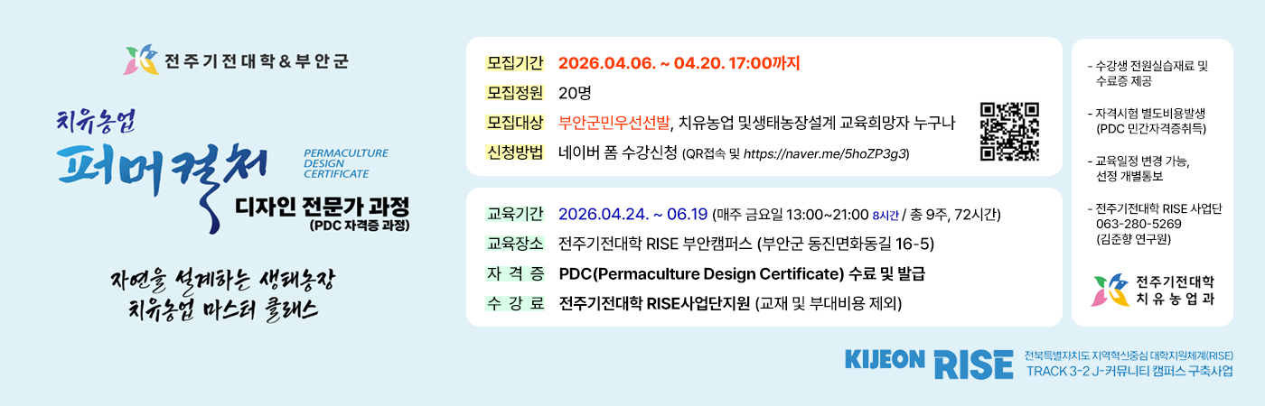 전주기전대학&부안군
치유농업 퍼머컬처
PERMACULTURE CERTIFICATE
디자인 전문가 과정 (PDC 자격증 과정)
자연을 설계하는 생태농장 치유농업 마스터 클래스
모집기간 2026.04.06. ~ 04.20. 17:00까지
모집정원 20명
모집대상 부안군민우선선발, 치유농업 및생태농장설계 교육희망자 누구나
신청방법 네이버 폼 수강신청 (QR접속 및 https://naver.me/5hoZP3g3)
교육기간 2026.04.24.~06.19 (매주 금요일 13:00~21:00 8시간 / 총 9주, 72시간)
교육장소 전주기전대학 RISE 부안캠퍼스 (부안군 동진면화동길 16-5)
자격증 PDC(Permaculture Design Certificate) 수료 및 발급
수강료 전주기전대학 RISE사업단지원 (교재 및 부대비용 제외)
- 수강생 전원실습재료 및 수료증 제공
- 자격시험 별도비용발생 (PDC 민간자격증취득)
- 교육일정 변경 가능, 선정 개별통보
- 전주기전대학 RISE 사업단 063-280-5269 (김준향 연구원)
전주기전대학 치유농업과
KIJEON RISE
전국특별자치도 지역하신 대학지원체계RSE TRACK 3-2J-커뮤니티 캠퍼스 구축사업