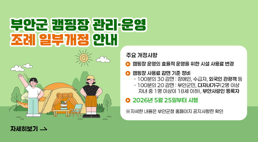 캠핑장 조례 일부개정 부안군 캠핑장 관리·운영 조례 일부개정 안내
주요 개정사항
캠핑장 운영의 효율적 운영을 위한 시설 사용료 변경
 캠핑장 사용료 감면 기준 정비
  - 100분의 30 감면 : 장애인, 수급자, 외국인 관광객 등
  - 100분의 20 감면 : 부안군민, 다자녀가구(2명 이상 자녀 중 1명 이상이 18세 이하), 부안사랑인 등록자
2026년 5월 25일부터 시행
※자세한 내용은 부안군청 홈페이지 공지사항란 확인
자세히보기