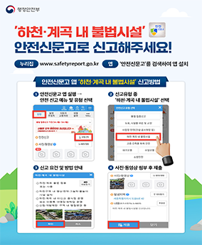 불법시설 안전신문고 신고 행정안전부 
'하천·계곡 내 불법시설' 안전신문고로 신고해주세요! 안전신문고
누리집:www.safetyreport.go.kr
앱:안전신문고'를 검색하여 앱 설치
안전신문고 앱 '하천·계곡 내 불법시설' 신고방법
1.안전신문고 앱 실행→ 안전 신고 메뉴 및 유형 선택
2.신고유형 중 '하천·계곡 내 불법시설' 선택
3. 신고 요건 및 방법 안내
4.사진·동영상 첨부 후 제출